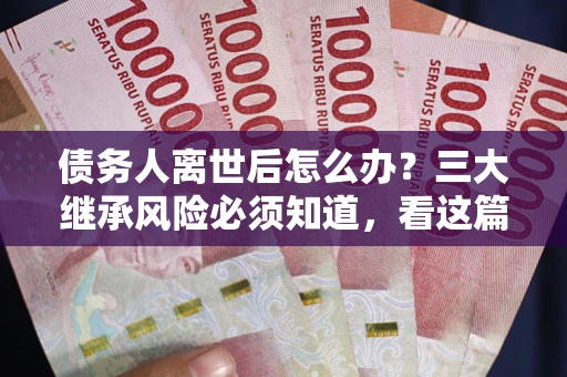 武汉债务人离世后怎么办？三大继承风险必须知道，看这篇就够了