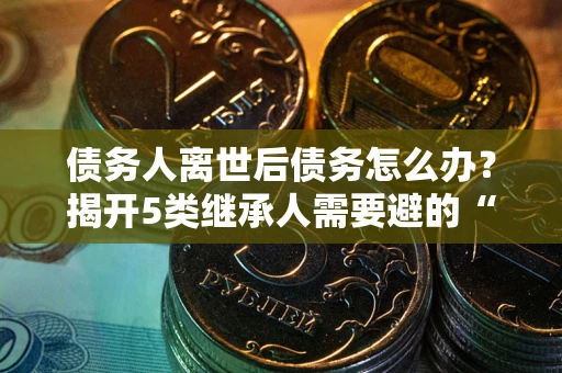 武汉债务人离世后债务怎么办？揭开5类继承人需要避的“坑”